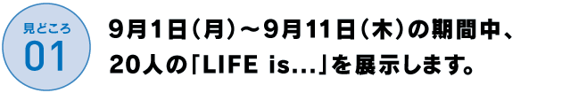 9月1日（月）～9月11日（木）の期間中、
19人の「LIFE is....」を展示します。