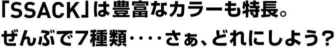 「SSACK」は豊富なカラーも特長。
ぜんぶで７種類‥‥さぁ、どれにしよう？