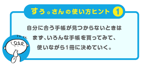 
			＜すぅ。さんの使い方ヒント（１）＞
			自分に合う手帳が見つからないときは
			まず、いろんな手帳を買ってみて、
			使いながら１冊に決めていく。