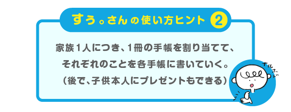 
			＜すぅ。さんの使い方のヒント（２）＞
			家族１人につき、１冊の手帳を割り当てて、
			それぞれのことを各手帳に書いていく。
			（後で、子供本人にプレゼントもできる）