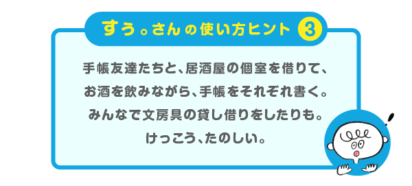 
			すぅ。さんの使い方のヒント（３）＞
			手帳友達たちと、居酒屋の個室を借りて、
			お酒を飲みながら、手帳をそれぞれ書く。
			みんなで文房具の貸し借りをしたりも。
			けっこう、たのしい。