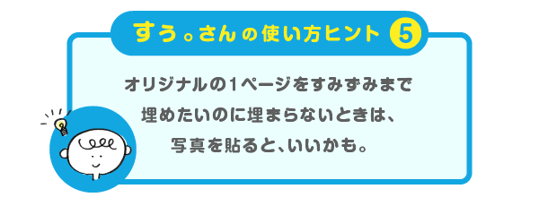 
			＜すぅ。さんの使い方のヒント（５）＞
			オリジナルの１ページを
			すみずみまで埋めたいのに埋まらないときは、
			写真を貼ると、いいかも