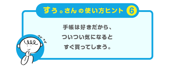 
			＜すぅ。さんの使い方のヒント（６）＞
			手帳は好きだから、
			ついつい気になるとすぐ買ってしまう。