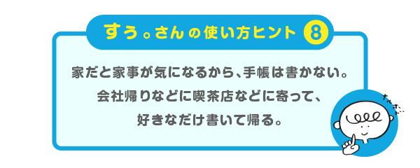 
			＜すぅ。さんの使い方のヒント（８）＞
			家だと家事が気になるから、手帳は書かない。
			会社帰りなどに喫茶店などに寄って、
			好きなだけ書いて帰る。