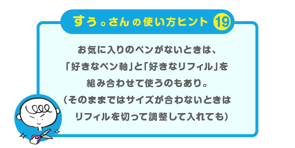 
		＜すぅ。さんの使い方のヒント（19）＞
		お気に入りのペンがないときは、
		「好きなペン軸」と「好きなリフィル」を
		組み合わせて使うのもあり。
		（そのままではサイズが合わないときは
		リフィルを切って調整して入れても）