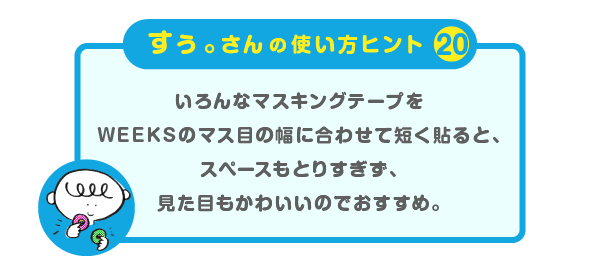 
		＜すぅ。さんの使い方のヒント（20）＞
		いろんなマスキングテープを
		WEEKSのマス目の幅に合わせて短く貼ると、
		スペースもとりすぎず、
		見た目もかわいいのでおすすめ。