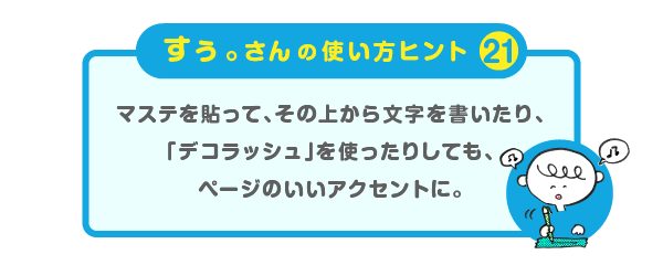 
		＜すぅ。さんの使い方のヒント（21）＞
		マステを貼って、その上から文字を書いたり、
		「デコラッシュ」を使ったりしても、
		ページのいいアクセントに。