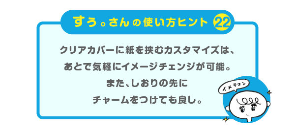 
		＜すぅ。さんの使い方のヒント（22）＞
		クリアカバーに紙を挟むカスタマイズは、
		あとで気軽にイメージチェンジが可能。
		また、しおりの先にチャームをつけても良し。