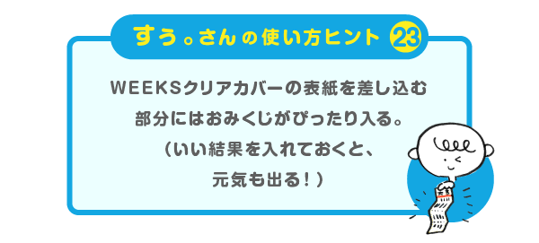 
		＜すぅ。さんの使い方のヒント（23）＞
		WEEKSクリアカバーの表紙を差し込む部分には
		おみくじがぴったり入る
		（いい結果を入れておくと、元気も出る！）