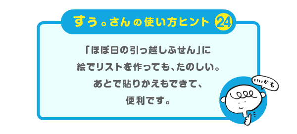 
		＜すぅ。さんの使い方のヒント（24）＞
		「ほぼ日の引っ越しふせん」に
		絵でリストを作っても、たのしい。
		あとで貼りかえもできて、便利です。
