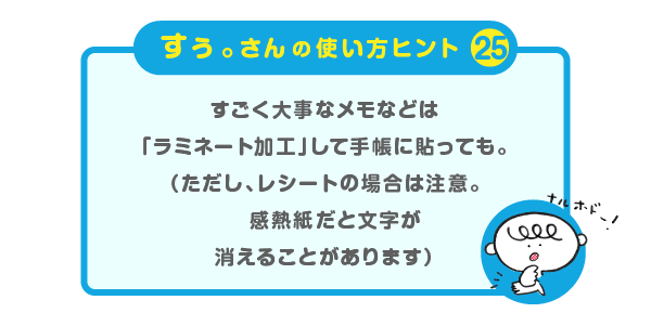 
		＜すぅ。さんの使い方のヒント（25）＞
		すごく大事なメモなどは
		「ラミネート加工」して手帳に貼っても。
		（ただし、レシートの場合は注意。
		感熱紙だと文字が消えることがあります）