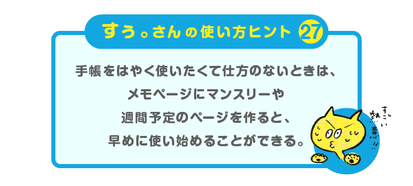 
		＜すぅ。さんの使い方のヒント（27）＞<br />
		<br />
		手帳をはやく使いたくて仕方のないときは、<br />
		メモページにマンスリーや週間予定のページを<br />
		作ると、早めに使い始めることができる。