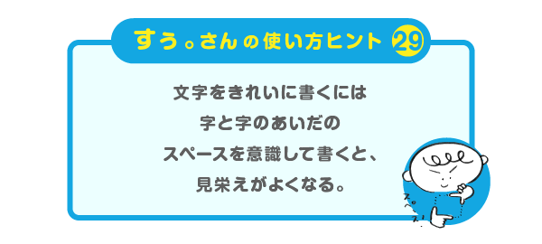 
		＜すぅ。さんの使い方のヒント（29）＞
		文字をきれいに書くには
		字と字のあいだのスペースを意識して書くと、
		見栄えがよくなる。
