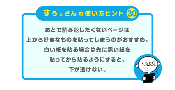 
		＜すぅ。さんの使い方のヒント（30）＞
		あとで読み返したくないページは
		上から好きなものを貼ってしまうのがおすすめ。
		白い紙を貼る場合は先に黒い紙を
		貼ってから貼るようにすると、下が透けない。