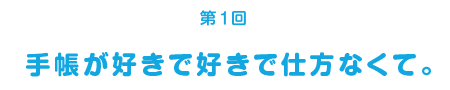 ＜第１回＞手帳が好きで好きで仕方なくて。