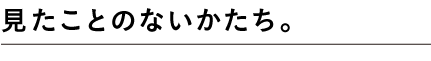 見たことのないかたち。