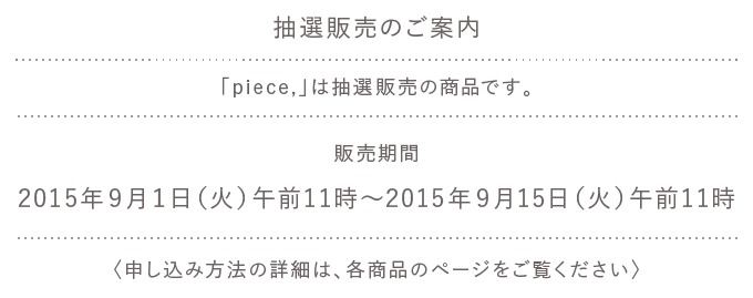 
		抽選販売のご案内
		
		◎「piece,」は抽選販売の商品です。
		
		販売期間
		2015年９月１日（火）午前11時～
		2015年９月15日（火）午前11時
		〈申し込み方法の詳細は、各商品のページをご覧ください〉
		