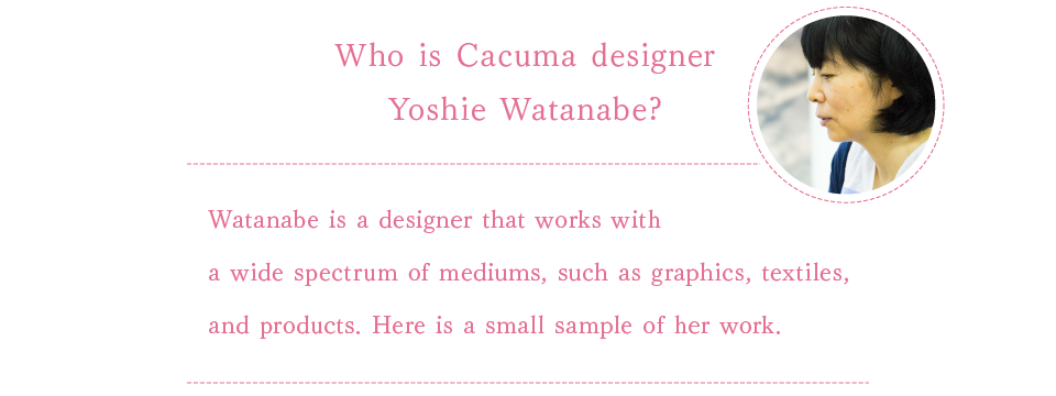 
			Who is Cacuma designer Yoshie Watanabe?
			
			Watanabe is a designer that works with a wide spectrum of mediums, such as graphics, textiles, and products. Here is a small sample of her work.