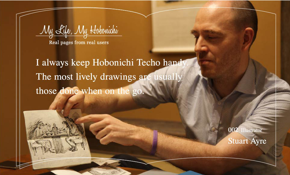 My Life, My Hobonichi: Real pages from real users
		“I always keep Hobonichi Techo handy. The most lively drawings are usually those done when on the go.”
		002 Illustrator　Stuart Ayre