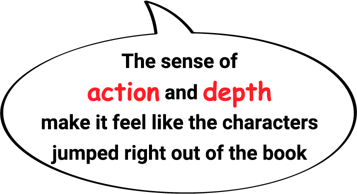 The sense of action and depth make it feel like the characters jumped right out of the book