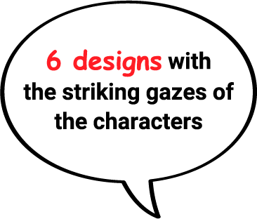 6 designs with the striking gazes of the characters