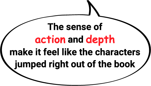 The sense of action and depth make it feel like the characters jumped right out of the book