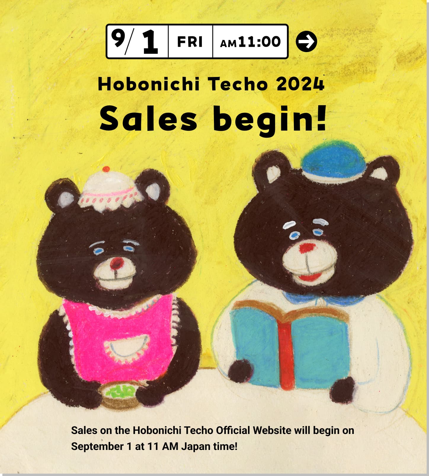 9/1 [FRI] 11:00 AM
                      Hobonichi Techo 2024 
                      Sales begin!                      
                      Sales on the Hobonichi Techoicial Website will begin on September 1 at 11 AM Japan time!