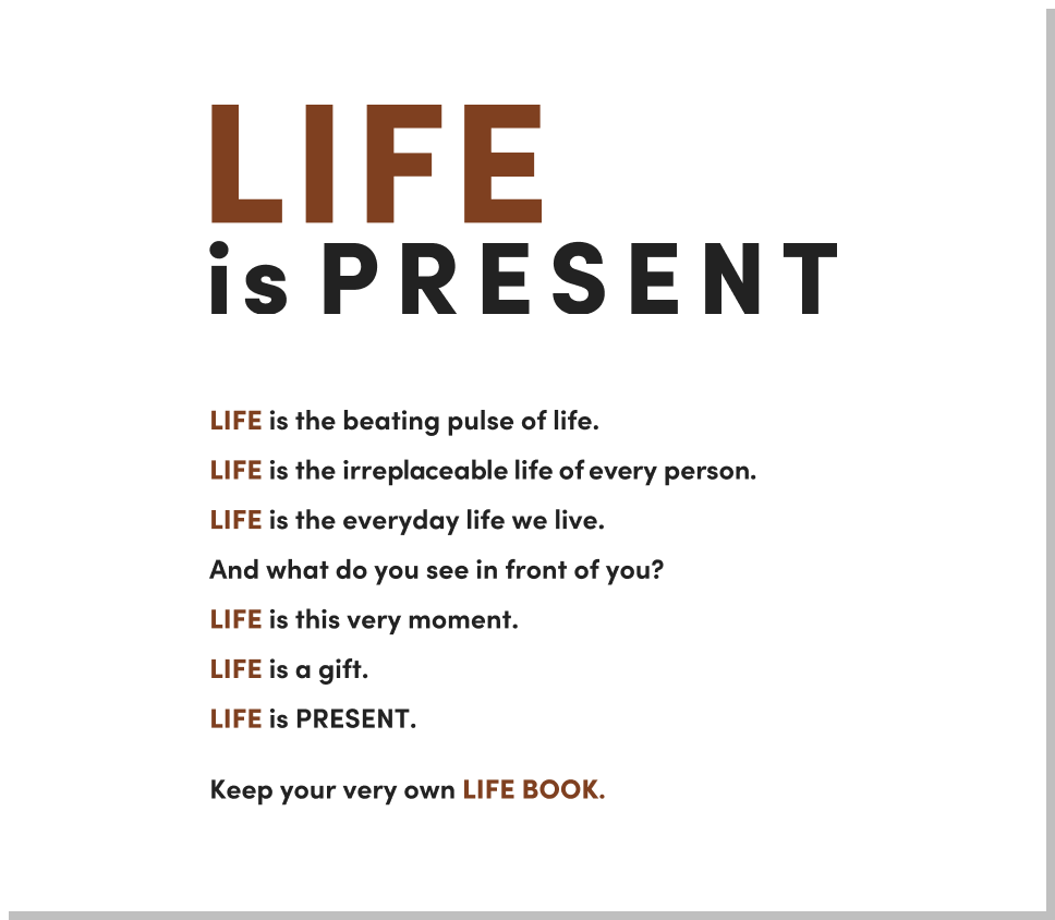 LIFE is PRESENT

                    LIFE is the beating pulse of life.
                    LIFE is the irreplaceable life of every person.
                    LIFE is the everyday life we live.
                    And what do you see in front of you?
                    LIFE is this very moment.
                    LIFE is a gift.
                    LIFE is PRESENT.
                    
                    Keep your very own LIFE BOOK.