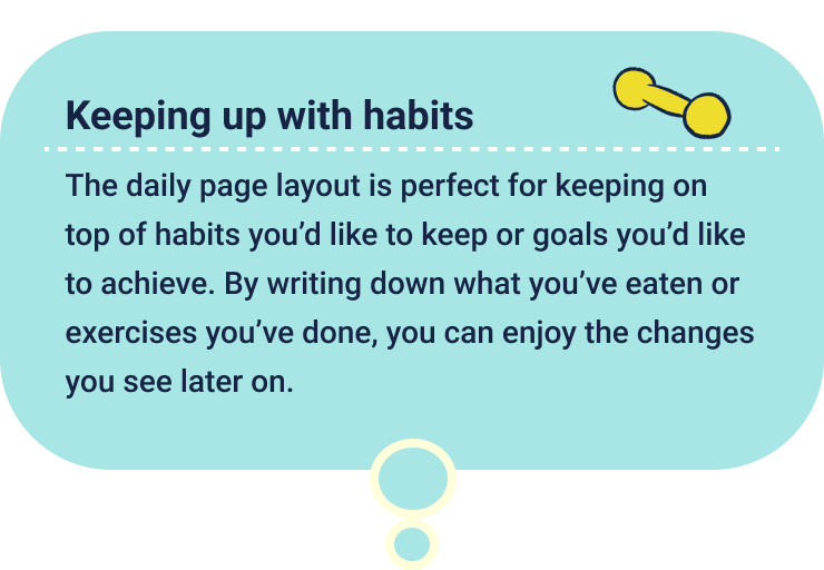 Keeping up with habits
                  The daily page layout is perfect for keeping on top of habits you’d like to keep or goals you’d like to achieve. By writing down what you’ve eaten or exercises you’ve done, you can enjoy the changes you see later on.