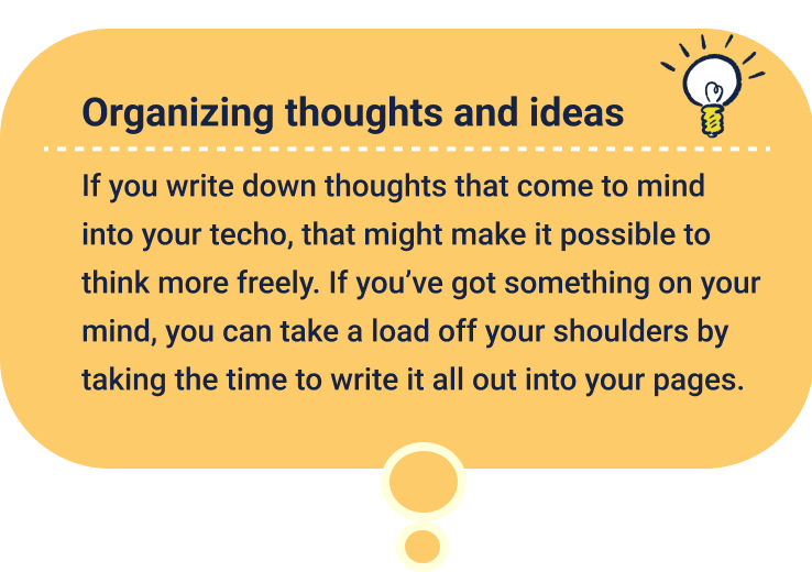 Organizing thoughts and ideas
                  If you write down thoughts that come to mind into your techo, that might make it possible to think more freely. If you’ve got something on your mind, you can take a load off your shoulders by taking the time to write it all out into your pages.