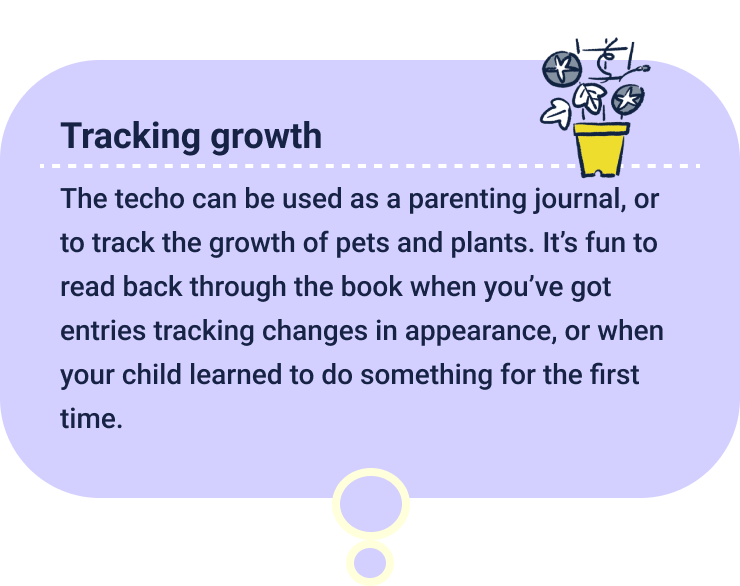 Tracking growth
                  The techo can be used as a parenting journal, or to track the growth of pets and plants. It’s fun to read back through the book when you’ve got entries tracking changes in appearance, or when your child learned to do something for the first time.