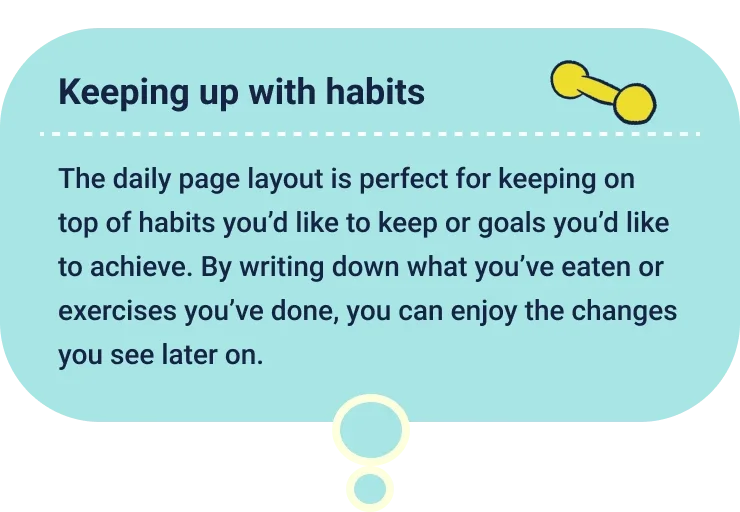 Keeping up with habits
                  The daily page layout is perfect for keeping on top of habits you’d like to keep or goals you’d like to achieve. By writing down what you’ve eaten or exercises you’ve done, you can enjoy the changes you see later on.