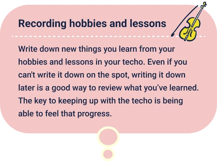 Recording hobbies and lessons
                  Write down new things you learn from your hobbies and lessons in your techo. Even if you can't write it down on the spot, writing it down later is a good way to review what you’ve learned. The key to keeping up with the techo is being able to feel that progress.