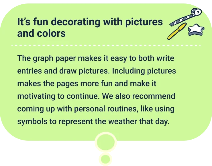 It’s fun decorating with pictures and colors
                  The graph paper makes it easy to both write entries and draw pictures. Including pictures makes the pages more fun and make it motivating to continue. We also recommend coming up with personal routines, like using symbols to represent the weather that day.