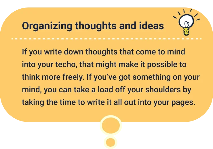 Organizing thoughts and ideas
                  If you write down thoughts that come to mind into your techo, that might make it possible to think more freely. If you’ve got something on your mind, you can take a load off your shoulders by taking the time to write it all out into your pages.