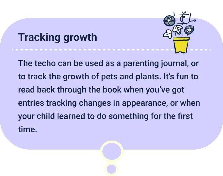 Tracking growth
                  The techo can be used as a parenting journal, or to track the growth of pets and plants. It’s fun to read back through the book when you’ve got entries tracking changes in appearance, or when your child learned to do something for the first time.