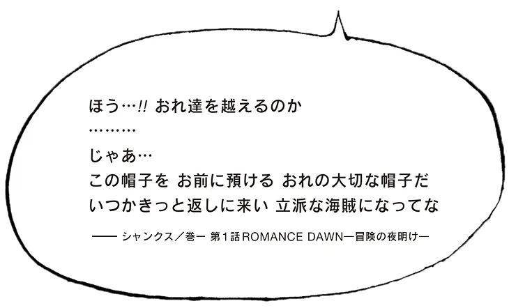 ほう…！！おれ達を越えるのか。じゃぁこの帽子をお前に預ける おれの大切な帽子だ いつかきっと返しに来い 立派な海賊になってな シャンクス／ 巻一 第1話 Romance Dawnー冒険の夜明けー