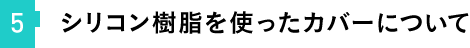 ⑤シリコン樹脂を使ったカバーについて