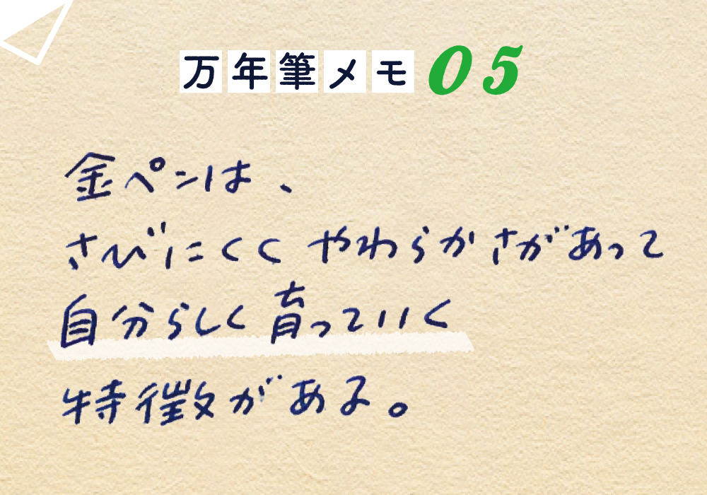 万年筆メモ_05
「金ペン」は、
さびにくく、やわらかさがあって
自分らしく育っていく特長がある。