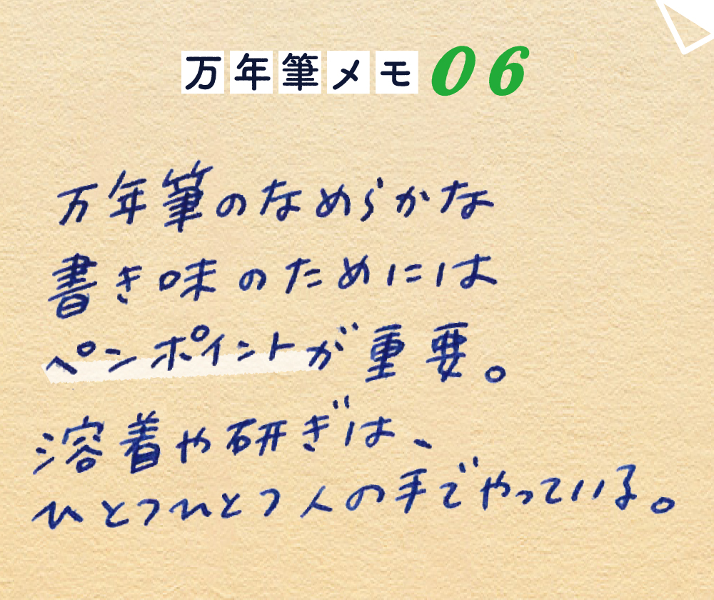 万年筆メモ_06
万年筆のなめらかな書き味のためには
ペンポイントについているイリドスミンの玉が重要。
溶着や研ぎは、ひとつひとつ人の手でやっている。