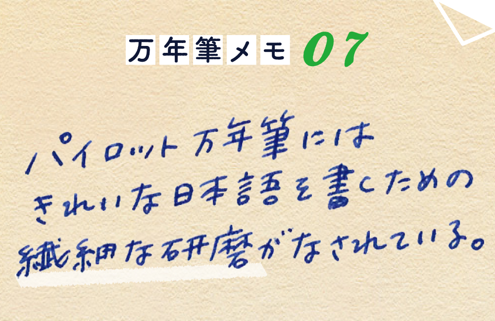 万年筆メモ_07
パイロット万年筆には、
きれいな日本語を書くための
繊細な研磨がなされている。