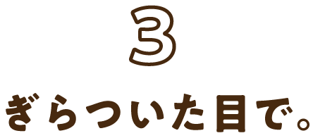 3:ぎらついた目で。
