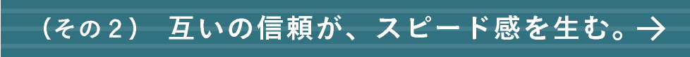互いの信頼が、スピード感を生む。