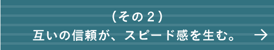 互いの信頼が、スピード感を生む。