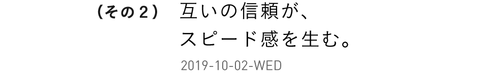 （その２）互いの信頼が、スピード感を生む。