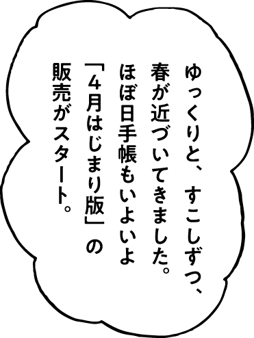 ゆっくりと、すこしずつ、春が近づいてきました。ほぼ日手帳もいよいよ「４月はじまり版」の販売がスタート。