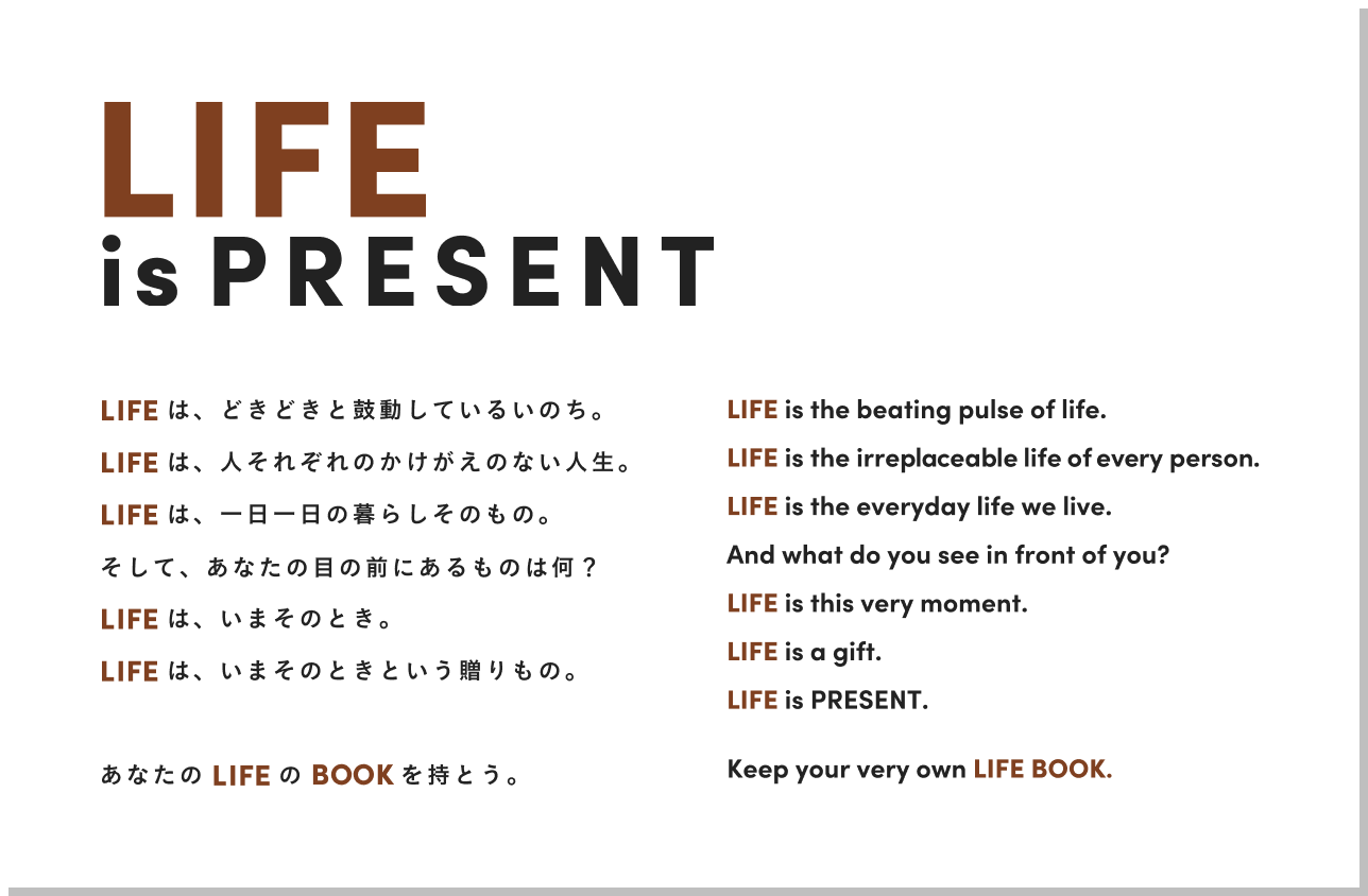 LIFE is PRESENT

                    LIFEは、どきどきと鼓動しているいのち。
                    LIFEは、人それぞれのかけがえのない人生。
                    LIFEは、一日一日の暮らしそのもの。
                    そして、あなたの目の前にあるものは何？
                    LIFEは、いまそのとき。
                    LIFEは、いまそのときという贈りもの。
                    
                    あなたのLIFEのBOOKを持とう。
                    
                    LIFE is the beating pulse of life.
                    LIFE is the irreplaceable life of every person.
                    LIFE is the everyday life we live.
                    And what do you see in front of you?
                    LIFE is this very moment.
                    LIFE is a gift.
                    LIFE is PRESENT.
                    
                    Keep your very own LIFE BOOK.