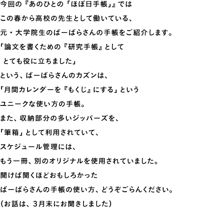 今回の『あのひとの「ほぼ日手帳」』ではこの春から高校の先生として働いている、元・大学院生のばーばらさんの手帳をご紹介します。「論文を書くための『研究手帳』として とても役に立ちました」という、ばーばらさんのカズンは、「月間カレンダーを『もくじ』にする」というユニークな使い方の手帳。また、収納部分の多いジッパーズを、「筆箱」として利用されていて、スケジュール管理には、もう一冊、別のオリジナルを使用されていました。聞けば聞くほどおもしろかったばーばらさんの手帳の使い方、どうぞごらんください。(お話は、3月末にお聞きしました)