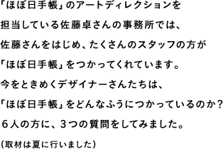 「ほぼ日手帳」のアートディレクションを担当している佐藤卓さんの事務所では、佐藤さんをはじめ、たくさんのスタッフの方が「ほぼ日手帳」をつかってくれています。今をときめくデザイナーさんたちは、「ほぼ日手帳」をどんなふうにつかっているのか？６人の方に、３つの質問をしてみました。（取材は夏に行いました）