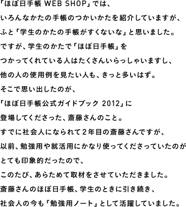 「ほぼ日手帳 WEB SHOP」では、いろんなかたの手帳のつかいかたを紹介していますが、ふと「学生のかたの手帳がすくないな」と思いました。ですが、学生のかたで「ほぼ日手帳」をつかってくれている人はたくさんいらっしゃいますし、他の人の使用例を見たい人も、きっと多いはず。そこで思い出したのが、「ほぼ日手帳公式ガイドブック 2012」に登場してくださった、斎藤さんのこと。すでに社会人になられて２年目の斎藤さんですが、以前、勉強用や就活用にかなり使ってくださっていたのがとても印象的だったので、このたび、あらためて取材をさせていただきました。斎藤さんのほぼ日手帳、学生のときに引き続き、社会人の今も「勉強用ノート」として活躍していました。